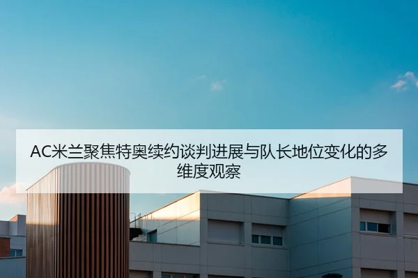 AC米兰聚焦特奥续约谈判进展与队长地位变化的多维度观察